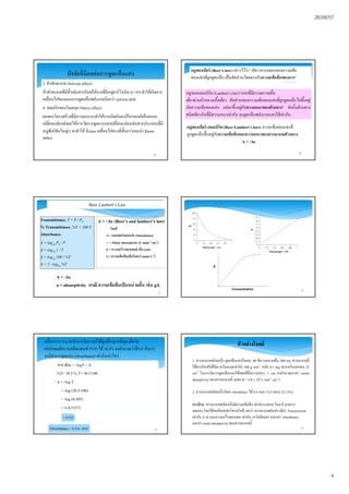 26/08/57
4
3. ตัวทําละลาย (Solvent effect)
ตัวทําละลายทีมีขัวเช่นสารอินทรีย์บางทีมีหมู่คาร์โบนิล (C=O) ทําให้เกิดการ
เคลือนไปของแถบการดูดกลืนพลังงานเรียกว่า solvent shift
4. สเตอริกของโมเลกุล (Stericeffect)
ผลของโครงสร้างทีมีความเกะกะทําให้การเกิดอันตรกิริยาของอิเล็กตรอน
เปลียนแปลงส่งผลให้การวัดการดูดการแสงเปลียนแปลงเช่นสารประกอบทีมี
หมู่ฟังก์ชันใหญ่ๆ จะทําให้ lmax เคลือนไปทางทีสันกว่าและค่า max
ลดลง
19
ปัจจัยทีมีผลต่อการดูดกลืนแสง
20
กฎของเบียร์ แลมเบิร์ต(Beer-Lambert’slaw):ความเข้มของแสงที
ถูกดูดกลืนขึนอยู่กับความเข้มข้นและความหนาของสารละลายตัวกลาง
A = bc
กฎของแลมเบิร์ต (Lambert’slaw)“แสงทีมีความยาวคลืน
เดียวผ่านตัวกลางเนือเดียว สัดส่วนของความเข้มของแสงทีถูกดูดกลืนไม่ขึนอยู่
กับความเข้มของแสง แต่จะขึนอยู่กับความหนาของตัวกลาง” ดังนันตัวกลาง
ชนิดเดียวกันทีมีความหนาเท่ากัน จะดูดกลืนพลังงานแสงได้เท่ากัน
กฎของเบียร์ (Beer’s law) กล่าวไว้ว่า “อัตราการลดลงของความเข้ม
ของแสงทีถูกดูดกลืน เป็นสัดส่วนโดยตรงกับความเข้มข้นของสาร”
21
A = bc (Beer’s and lambert’s law)
โดยที
A = แอบซอร์บแบนซ์ (Absorbance)
 = Molar absorptivity (L mole-1 cm-1)
b = ความกว้างของเซลล์ เป็น(cm)
C= ความเข้มข้นเป็นโมลาร์ (mole L-1)
Beer Lambert’s Law
Transmittance, T = P / P0
% Transmittance, %T = 100 T
Absorbance,
A = log10 P0 / P
A = log10 1 / T
A = log10 100 / %T
A = 2 - log10 %T
A = abc
a = absorptivity กรณี ความเข้มข้นเป็นหน่วยอืน เช่น g/L
22
จาก εbc = -logT = A
%T= 30.5 % T= 30.5/100
A = -log T
= -log (30.5/100)
= -log (0.305)
= -(-0.5157)
23
เครือง UV-Visจะทําการวิเคราะห์ได้ถูกต้องมากทีสุด เมือวัด
เปอร์เซนต์ทรานสมิตแทนซ์ (%T) ได้30.5% จงคํานวณว่าที%T ดังกว่า
จะมีค่าการดูดแสง (Absorbance) เท่ากับเท่าไหร่
= 0.516
Absorbance = 0.516 ตอบ 24
ตัวอย่างโจทย์
1. สารละลายชนิดหนึง ดูดกลืนแสงร้อยละ 40 ทีความยาวคลืน 200 nm สารละลายนี
ใช้สารอินทรีย์ทีมีมวลโมเลกุลเท่ากับ 400 g mol-1 หนัก 0.1 mg ละลายในเฮกเซน 25
cm3 ในการวัดการดูดกลืนแสงใช้เซลล์ทีมีความหนา 1 cm จงคํานวณหาค่า molar
absorptivity ของสารละลายนี (ตอบ  = 4.0 x 104 L mol-1 cm-1)
2. สารละลายชนิดหนึงวัดค่า absorbance ได้ 0.6 จงหา %T (ตอบ 25.12%)
การบ้าน: สารละลายชนิดหนึงมีความเข้มข้น เท่ากับ 0.0010 โมลาร์ จากการ
ทดลอง โดยใช้เทคนิคสเปกโทรสโคปี พบว่า สารละลายดังกล่าวมีค่า Transmission
เท่ากับ 0.10 และความกว้างของเซล เท่ากับ 10 มิลลิเมตร จงหาค่า Absorbance
และค่า molar absorptivity ของสารละลายนี
 