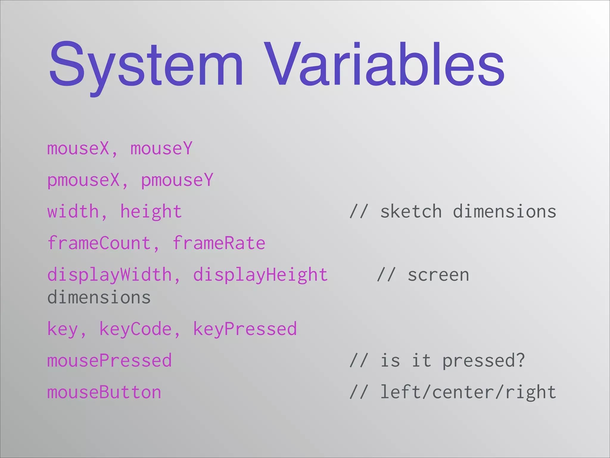 System Variables
mouseX, mouseY
pmouseX, pmouseY
width, height

// sketch dimensions

frameCount, frameRate
displayWidth, displayHeight
dimensions

// screen

key, keyCode, keyPressed
mousePressed

// is it pressed?

mouseButton

// left/center/right

 