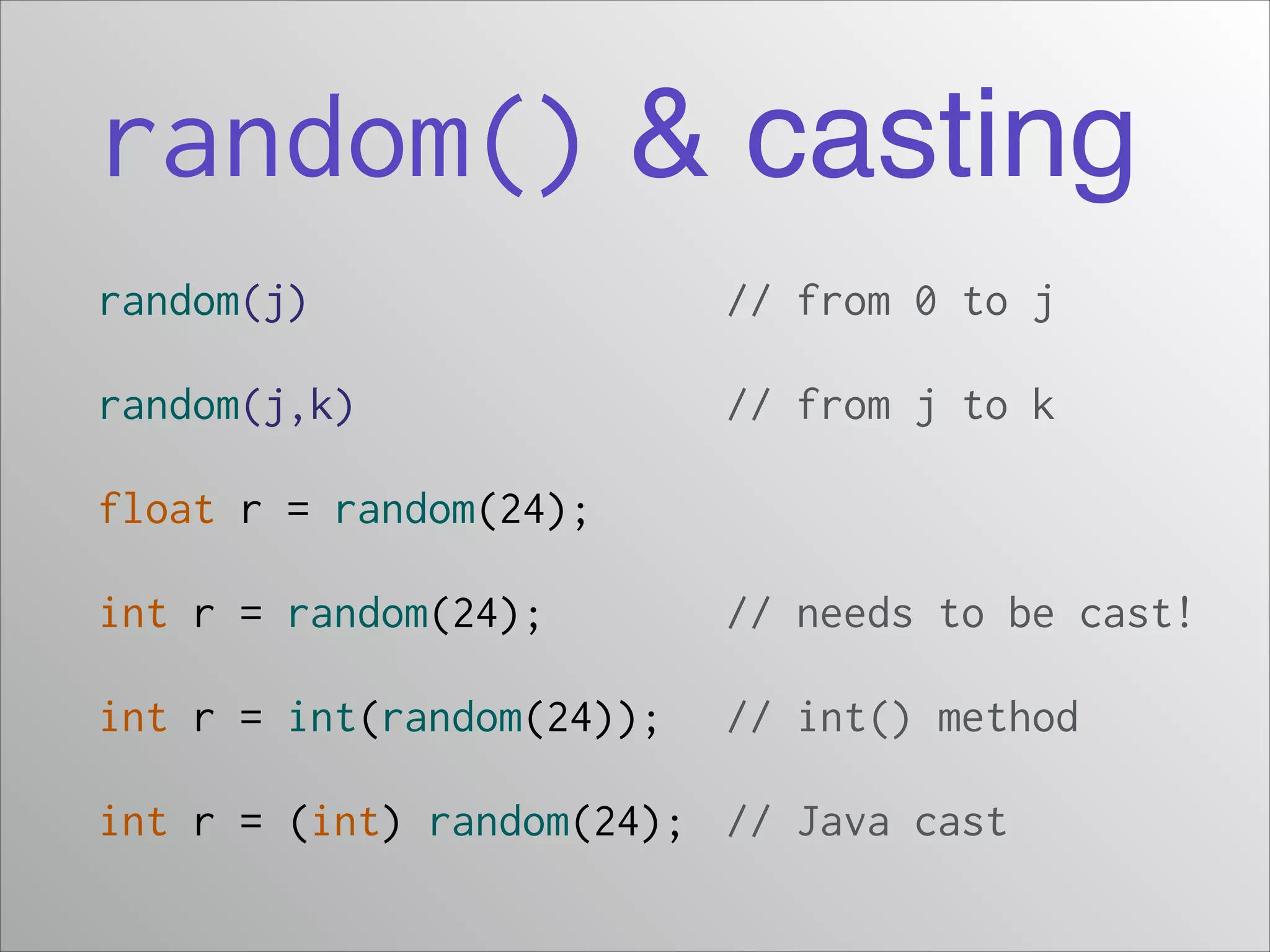 random() & casting
random(j)

// from 0 to j

random(j,k)

// from j to k

float r = random(24);
int r = random(24);

// needs to be cast!

int r = int(random(24));

// int() method

int r = (int) random(24); // Java cast

 