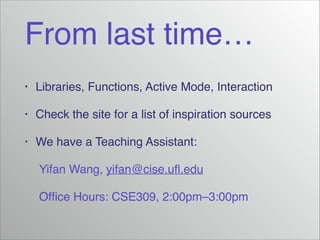 From last time…
•

Libraries, Functions, Active Mode, Interaction!

•

Check the site for a list of inspiration sources!

•

We have a Teaching Assistant:!

! Yifan Wang, yifan@cise.uﬂ.edu!
! Ofﬁce Hours: CSE309, 2:00pm–3:00pm

 