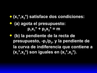 (x 1 *,x 2 *) satisface dos condiciones: (a) agota el presupuesto:   p 1 x 1 * + p 2 x 2 * = m (b) la pendiente de la recta de presupuesto, -p 1 /p 2 , y la pendiente de la curva de indiferencia que contiene a (x 1 *,x 2 *) son iguales en (x 1 *,x 2 *). 