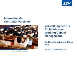 Internationaler
Controller Verein eV
Vorstellung der ICV
Richtlinie zum
Working Capital
Management
Dr. Hendrik Vater und Elena
Bail
Berlin, 21. September 2013
 