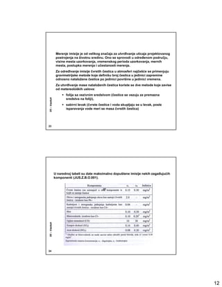 Merenje imisije je od velikog značaja za utvrñivanje uticaja projektovanog
               postrojenja na životnu sredinu. Ono se sprovodi u odreñenom području,
               visine mesta uzorkovanja, vremenskog perioda uzorkovanja, mernih
               mesta, postupka merenja i učestanosti merenja.
               Za odreñivanje imisije čvrstih čestica u atmosferi najčešće se primenjuju
               gravimetrijske metode koje definišu broj čestica u jedinici zapremine
               odnosno nataložene čestice po jedinici površine u jedinici vremena.
               Za utvrñivanje mase nataloženih čestica koriste se dve metode koje zavise
               od metereoloških uslova:
                     folija sa vezivnim sredstvom (čestice se vezuju za premazna
05 – Vazduh




                     sredstva na foliji),
                     sabirni levak (čvrste čestice i voda skupljaju se u levak, posle
                     isparavanja vode meri se masa čvrstih čestica)




23




              U narednoj tabeli su date maksimalno dopuštene imisije nekih zagañujućih
              komponenti (JUS.Z.B.O.001).
05 – Vazduh




24




                                                                                            12
 