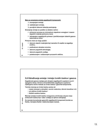 Mere za smanjenje emisije zagañujućih komponenti:
                                        zagañujuć
                 1. smanjenjem emisije,
                 2. razblaženjem emisije,
                 3. povoljnim izborom lokacije postrojenja.
              Smanjenje emisije se postiže na sledeće načine:
                    primenom procesa sa minimalnom otpadnom energijom i masom
                    otpadnih materija (primarne mere)
                    izdvajanjem zagañujućih primesa i prečišćavanjem izlaznih gasova
                    (sekundarne mere)
              Primarne mere se mogu postići:
                    izborom ulaznih materijala koji neznatno ili uopšte ne zagañuju
05 – Vazduh




                    sredinu,
                    prethodnom obradom sirovina,
                    izborom pogodnih tehnologija,
                    izborom pogodnih ureñaja,
                    podešavanjem i održavanjem procesnih veličina.
25




              5.6 Odreñivanje emisije i imisije čvrstih čestica i gasova
              Zagañenost gasova nastaje pod uticajem zagañujućih supstanci sva tri
              agregatna stanja. Zavisno od karakteristika zagañujuće supstance
              razlikujemo merne metode za čvrste čestice i gasovite komponente.
              Tehnike merenja za čvrste čestice zavise od:
                 • mesta merenja (u atmosferi, cevnim vodovima, dimnim kanalima i sl.)
                 • od veličine čvrstih čestica i
                 • fizičkih osobina čestica.
              Merenje emisije čvrstih čestica omogućava utvršivanje ukupne mase
              emitovanih čestica kao i izbor ureñaja za njihovo izdvajanje.
05 – Vazduh




              Za merenje koncetracije gasovitih zagañujućih komponenti koriste se
              fizičke, hemijsko-fizičke i elektrohemijske metode.




26




                                                                                         13
 