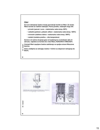 Filteri
              Za suvo izdvajanje čestica manje granulacije koriste se filteri. Za izradu
              filtera koriste se različiti materijali, Prema poreklu, materijali mogu biti:
                  • prirodni (pamuk i vuna – maksimalna radna temp. 800C)
                  • veštački (polimeri, poliestri, tefloni - maksimalna radna temp. 1600C)
                  • mineralni (staklena vlakna - maksimalna radna temp. 3000C)
                  • metalni (metalna prediva – više temperature)
              Zavisno od načina strujanja gasa od spoljneg ka unutrašnjem delu ili
              obrnuto, najčešće se koriste dve vrste filtera, RUKAVNI ili VREĆASTI.
              Vrećasti filteri zaprljane čestice zadržavaju sa spoljne strane filtracione
05 – Vazduh




              tkanine.
              Ovim ureñajima se izdvajaju čestice < 0,5mm sa stepenom izdvajanja do
              99,9%.



29
05 – Vazduh




30




                                                                                              15
 