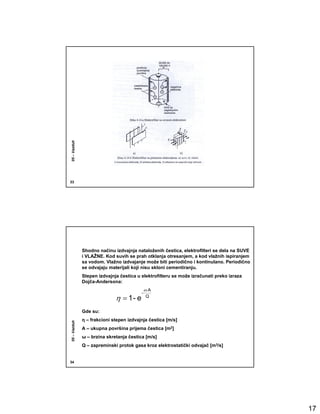 05 – Vazduh




33




              Shodno načinu izdvajnja nataloženih čestica, elektrofilteri se dela na SUVE
              i VLAŽNE. Kod suvih se prah otklanja otresanjem, a kod vlažnih ispiranjem
              sa vodom. Vlažno izdvajanje može biti periodično i kontinulano. Periodično
              se odvajaju materijali koji nisu skloni cementiranju.
              Stepen izdvajnja čestica u elektrofilteru se može izračunati preko izraza
              Dojča-Andersona:
                                             ω ⋅A
                                         -
                             η = 1- e         Q


              Gde su:
              η – frakcioni stepen izdvajnja čestica [m/s]
05 – Vazduh




              A – ukupna površina prijema čestica [m2]
              ω – brzina skretanja čestica [m/s]
              Q – zapreminski protok gasa kroz elektrostatički odvajač [m3/s]


34




                                                                                            17
 