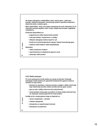 Na stepen izdvajanja u elektrofilteru utiču: brzina gasa u aktivnom
              preseku, električni paramteri, koncetracija čestica, specifična električna
              otpornost praha, svojstvo gasa ...
              Mokri elektrofilteri imaju veći stepen izdvajanja od suvih. Nedostaci su im
              naknadna prerada otpadne vode i mulja, mogućnost korozije i zagañenje
              vodotokova.
              Prednosti elektrofiltera su:
                  • pogodnost za velike zapreminske protoke
                  • mali pad pritiska i temperature u ureñaju
                  • efikasno izdvajanje čestica ispod 0,1 µm
                  • koristi se za širok temperaturni opseg i ulaznih koncetracija gasa
05 – Vazduh




                  • relativno niski troškovi radne eksploatacije
              Nedostaci:
                  • veliki investicioni troškovi
                  • neprimenjivost na eksplozivne gasove i prah
                  • zahtevaju veliki prostor.
35




              5.6.2 Vlažni postupci
              Pri ovim postupcima čvrste čestice se vezuju za tečnost. Postupak
              izdvajanja čvrstih čestica ali i gasovitih komponenti iz gasova može se
              ostvariti na više načina:
                  • tečnosti se raspršuju u radnom prosotru ureñaja u obliku sitnih kapi
                    koje inteziviraju površinu dodira izmeñu tečnoti, gasa i praha;
                  • gas se vadi u obliku mehurova kroz sloj tečnosti;
                  • usmeravanjem struje gasa sa prahom na tanke slojeve tečnosti koji
                    se raspršuju vezujući gasovite ili čvrste čestice.
              Ureñaji za tzv. pranje gasova mogu se tipizirati na:
05 – Vazduh




                  • venturi raspršivače – skruberi
                  • vrtložne izdvajivače
                  • izdvajivače sa raspršivanjem tečnosti
                  • izdvajivače sa podovima

36




                                                                                            18
 