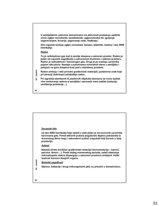 U ambijetalnim uslovima domaćinstva niz aktivnosti produkuju različite
              nivoe ugljen monoksida, azotdioksida, ugljovodonika itd. (grejanje
              sagorevanjem, kuvanje, zagrevanje vode, hlañenje).
              Dim cigarete emituje ugljen monoksid, benzen, eldehide, čestice i oko 4000
              hemikalija.
              Radon
              To je radiokativan gas koji iz zemlje dospeva u zatvoren prostor. Radon je
              jedan od najvećih zagañivača u zatvorenom životnom i radnom prostoru.
              Radon je radioaktivan i kancerogen gas. Drugi je po značaju uzročnika
              pojave raka pluća. Nastaje u pukotinama mineralnih stena u zemljištu i
              putujući na gore dospeva kroz pod u stambene prostore.
05 – Vazduh




              Radon emituju i neki prirodni grañevinski materijali, podzemne vode koje
              pri aeraciji (tuširanju) oslobañaju radon.
              Pri izgradnji stambenih ili poslovnih objekata obavezno se mora ispitati
              nivo emitovanja radona iz zemljišta i sprovesti mere zaštite (izolacija,
              ventilacija prostorija ...)

45




              Duvanski dim
              sa oko 4000 hemikalija koje sadrži u sebi jedan je od osnovnih uzročnika
              karcinoma grla. Pored aktivnih pušača pogubnom dejstvu polutanata iz
              duvanskog dima imaju i sekundarni pušači (nepušači koji borave u istoj
              prostoriji).
              Azbest
              Nekada široko korišćen grañevinski materijal (termoizolacija – kamini,
              pećnice ,fenovi ...). Posle dužeg vremenskog perioda, usled oštećenja
              mikroskopska vlakna disperguju u zatvoreni prostorni ambijent. Veliki
              izazivač kancera disajnih organa.
05 – Vazduh




              Biološki zagañivači
              Gljivice, bakterije i drugi mikrorganizmi jako su prisutni u domaćinstvu.




46




                                                                                           23
 