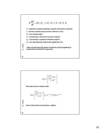 dC
                 V       = (S + Ca ⋅ I ⋅ V ) − C ⋅ I ⋅ V − K ⋅ C ⋅ V
                      dt
              V – zapremina vazduha dospelog u zgradu (m3/promena vazduha)
              I – promena vazduha (broj promena vazduha na čas)
              S – nivo emisije (mg/h)
              C – koncetracija u zatvorenom prostoru (mg/m3)
              Ca – koncetracija u spoljnom ambijentu (mg/m3)
              K – nivo dezintegracije reaktivnosti zagañivača (1/h)
05 – Vazduh




              Jedan od jednostavnijih puteva utvrñivanja trajnog zagañenja je
              pretpostavka da dC/dt=0 iz čega sledi:




49




                                                           S            
                                                            V  + Ca ⋅ I 
                                                 C (∞ ) =               
                                                           I +K           
                                                          
                                                                          
                                                                           

              Dok opšti izraz ima sledeći oblik:


                               S            
                                V  + Ca ⋅ I 
                     C (t ) =                       [               ]
                                                ⋅ 1 − e − (I + K )⋅t + C (0 ) ⋅ e − (I + K )⋅t
                               I +K           
                              
                                              
                                               
05 – Vazduh




              Gde je C(0) početna koncetracija u objektu




50




                                                                                                  25
 