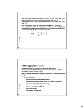 Neki od zagañivača koje bismo želeli modelirati, kao što su CO i NO mogu
              se u nekim uslovima tretirati kao konzervativni iz čega sledi da
              dezintegracioni nivo u toku vremena nepostoji ili je vrlo mali iz čega sledi
              da je K=0.
              Izraz sa prethodne strane se može uprostiti ukoliko se u osnovnim
              uslovima pretpostavi da nema zagañenja u spoljnom ambijentu (Ca=0), da
              nema početnog zagañenja u objektu C(0)=0 i da je zagañivač nepromenljiv
              – konzervativan (K=0). Pod navedenim uslovima:

                                          S 
                                C (t ) =           [
                                                 ⋅ 1− e
                                                         − I ⋅t
                                                                  ]
                                          I ⋅V 
05 – Vazduh




51




              5.8 Strategija zaštite vazduha
              Na lokalnom nivou štetnosti uticaja zavisi od: sposobnosti
              samoprečišćavanja prirode, karakteristike sirovina (goriva), korišćene
              tehnologije, lokalnih propisa i normi.
              Neke od metoda za smanjenje zagañenja okruženja od sumpornih i azotnih
              jedinjena su:
              1. Preventivne metode:
                  •   odsumporavanje goriva pre sagorevanja,
                  •   odsumporavanje dodavanjem aditiva pri procesu sagorevanja,
                  •   odsumporavanje produakta sagorevanja,
05 – Vazduh




                  •   oplemenjivanje goriva (ugljeva),
                  •   gasifikaciji ugljeva,
                  •   nove metode sagorevanja.


52




                                                                                             26
 