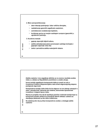 2. Mere samoprečišćavanja:
                  •   izbor lokacije postrojenja i izbor veličina dimnjaka,
                  •   razblaživanje gasovitih zagañivača vazduhom,
                  •   centralizovano snabdevanje toplotom,
                  •   korišćenje goriva sa manjim sadržajem sumpora (gasovitih) u
                      ugroženom području.

              3. Kurativne metode:
                  •   gajenje otpornijih biljnih kultura,
                  •   zaštita zakiseljavanja jezera povećanjem sadržaja krečnjaka i
05 – Vazduh




                      gajenjem otpornijh vrsta riba
                  •   češća i periodična zaštita materijalnih dobara.




53




              Zaštita vazduha i nivo zagañenja definišu se na osnovu rezultata analize
              rizika a u skladu sa Republičkim pravilnikom o analizi uticaja.
              Izvore emisije zagañujuće komponente teško je svesti na nulu a
              investicioni troškovi eksponencijalno rastu iznad odgovarajućeg stepena
              postignute sigurnosti.
              Komparativna studija rizika treba da da odgovor na ovo pitanje uzimajući u
              obzir i zdravlje ljudi, elemente eko sistema, ekonomske sposobnosti
              investitora i moguće tipove rizika.
              Razvoj na projektu ima cilj da ispoštuje granične vrednosti emisije koje su
              kompromis izmeñu zahteva za smanjenje štetnih efekata i zahteva za
              obavljanje delatnosti sa što nižim troškovima.
05 – Vazduh




              Na sledećoj slici da je prikaz komparativne analize u strategiji zaštite
              vazduha!




54




                                                                                            27
 