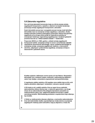5.9 Zakonska regulativa
              Sve veći broj zakonskih konvencija imaju za cilj da smanje emisiju
              zagañujućih komponenti u vazduhu s obzirom na izrazitu tendenciju
              povećanja emisije zagañujućih komponenti u atmosferi.
              Svaki tehnološki proces kao i energetski procesi moraju imati tehničko
              tehnološke mere za smanjenje emisije zagañenja u atmosferu. Svaka
              dodatna tehnička sredstva poskupljuju proizvodne cikluse koji generišu
              zagañivače ali sa druge strane javlja se imperativna potreba za
              smanjenjem lokalnog i regionalnog zagañenja kao i izraženih globalnih
              promena kao što su “efekat staklene bašete” i “kisele kiše”.
              Preporuke OECD-a iz 1985. godine u oblasti emisije zagañujućih
05 – Vazduh




              komponenti sadrže: smanjenje emisje na izvoru uz korišćenje najboljih
              raspoloživih ekonomičnih tehnologija, razvoj i podsticaj tehnologija za
              smanjenje emisije, smanjenje zagañenosti vazduha u nacionalnim
              okvirima, uključujući i prekoračenje zagañenja, smanjenje emisije iz
              stacionarnih i pokretnih izvora.


57




              Kvalitet vazduha i definisane norme zavise od niza faktora. Raspoloživi
              tehnološki nivo, društveni sistem vrednosti u zakonodavnoj zajednici i
              uslovi koji vladaju u ekosistemu (sposobnost samoprečišćavanja).

              U regulisanju zaštite vazduha u EU spadaju mere zaštite koje se tiču svih
              slojeva atmosfere uključujući i stratosferu, odnosno ozonski omotač.

              U EU kada je reč o zaštiti vazduhu čine se napori da se ujednače
              zakonodavstva država članica (npr. o izduvnim gasovima), a sa druge
              strane da se zakonodavstvo EU prilagodi obavezama preuzetim na
              meñunarodnom planu (npr. zaključcima Bečke konvencije o zaštiti
              ozonskog omotača i Montrealskog protokola o supstancama koje oštećuju
05 – Vazduh




              taj omotač).

              U Srbiji su meñunarodne obaveze uključuju u nacionalno zakonodavstvo
              kroz rad meterološke službe uspostavljene je mreža stanica za praćenje
              zagañujućih materija putem atmosfere, koja je uključena u mrežu EU.


58




                                                                                          29
 