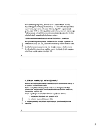 Izvori primarnog zagañenja, definišu se kao procesi koji ih stvaraju.
              Najveći broj primarnih zagañivača emituje se u atmosferu kao posledica
              sagorevanja, ispravanja, mlevenja, čišćenja. Isparljive supstance od
              goriva, boja, fluida za čišćenje, odlaze u atmosferu procesom isparavanja.
              Prašina nastaje pri različitim procesima obrade zemlje, azbestne čestice
              pri oštećenju ili razgradnje izolacije cevovoda ...

              Procesi sagorevanja su jedan od najznačajnijih izvora zagañenja.

              Neki produkti sagorevanja ne bi bili tretirani kao značajni zagañivači da
05 – Vazduh




              velike akumulacije npr. CO2 u atmosferi ne stvaraju efekat staklene bašte.

              Ukoliko temperatura sagorevanja nije dovoljno visoka i ukoliko nema
              dovoljnu količinu kisenika iz vazduha proces oksidacije će biti nepotpun
              usled čega nastaje ugljne monoksid CO.

5




              5.1 Izvori nastajanja aero zagañenja
              Kao što je konstatovano najveći deo zagañujućih komponenti nastaje u
              procesima proizvodnje energije.
              Pored energetike veliki zagañivači vazduha su hemijska industrija,
              metalurgija, poljoprivreda, industrije za mehaničku preradu materijala,
              transportna sredstva itd.
              Izvore zagañenja, zavisno od mobilnosti zagañivača delimo:
                   1. nepokretni (energane, ind. objekti i sl.) i
05 – Vazduh




                   2. pokretni (automobili, avioni itd.).
              U narednoj tabeli je dat pregled najznačajnijih gasovitih zagañivača
              vazduha.



6




                                                                                           3
 