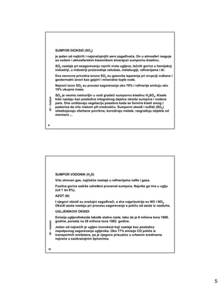 SUMPOR DIOKSID (SO2)
              je jedan od najširih i najznačajnijih aero zagañivača. On u atmosferi reaguje
              sa vodom i atmosferskim kiseonikom stvarajući sumpornu kiselinu.
              SO2 nastaje pri ssagorevanju raznih vrsta ugljeva, tečnih goriva u hemijskoj
              industriji, u industriji proizvodnje celuloze, metalurgiji, rafinerijama i dr.
              Dva osnovna prirodna izvora SO2 su gasovita isparenja pri erupciji vulkana i
              geotermalni izvori kao gejziri i mineralne tople vode.
              Najveći izvor SO2 su procesi sagorevanja oko 70% i rafinerije emituju oko
              19% ukupne mase.
              SO2 je veoma rastvorljiv u vodi gradeći sumpornu kiselinu H2SO4. Kisele
05 – Vazduh




              kiše nastaju kao posledica integralnog dejstva oksida sumpora i vodene
              pare. One uništavaju vegetaciju posebno kada se formira kiseli smog i
              padavine da vrlo niskom pH vrednošću. Sumporni oksidi i sulfati (SO4)
              obezbojavaju ofarbane površine, korodiraju metale, razgrañuju objekte od
              mermera ...


9




              SUMPOR VODONIK (H2S)
              Vrlo otrovan gas, najčešće nastaje u rafinerijama nafte i gasa.
              Fosilna goriva sadrže odreñeni procenat sumpora. Najviše ga ima u uglju
              (od 1 do 6%).
              AZOT (N)
              I njegovi oksidi su značajni zagañivači, a dva najprisutnija su NO i NO2.
              Oksidi azota nastaju pri procesu sagorevanja a potiču od azota iz vazduha.
              UGLJENIKOVI OKSIDI
              Emisija ugljendioksida takoñe stalno raste, tako da je 8 miliona tona 1960.
              godine, porasla na 28 miliona tona 1982. godine.
05 – Vazduh




              Jedan od najvećih je ugljen monoksid koji nastaje kao posledica
              nepotpunog sagorevanja ugljenika. Oko 77% emisije CO potiče iz
              transportnih sredstava, pa je njegovo prisustvo u urbanim sredinama
              najveće u saobraćajnim špicevima.


10




                                                                                               5
 