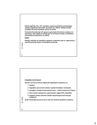 Oksidi ugljenika CO2, CO i isparljiva organska jedinjenja predstavljaju
              ozbiljne zagañivače atmosfere stvarajući tzv. Efekat “staklene bašte”
              menjajući pri tome klimatske uslove na zemlji.
              Povećana koncetracija ovih gasova apsorbuje infracrveno zračenje, oni
              apsorbuju i deo toplote sa zemlje koji se normalno emituje u stratosferu,
              povećavajući temperaturu na zemlji.
              MIRISI
              Nastaju najčešće pri biološkim otpadnim reakcijama zato su najprisutniji u
              industriji prerade biljnih i životinjskih proizvoda.
05 – Vazduh




11




              POSEBNE SUPSTANCE
              Zavisno od forme čestica negasovite zagañujuće supstance su:
                  1. Prašina
                  2. Zagušljive pare (čvrste čestice nastale hemijskom reakcijom)
                  3. Izmaglica (nastaje kondenzacijom para – veličina čestica 0.5-3.0µm)
                  4. Dim (nastao nepotpunim sagorevanjem ugljeničnih materijala)
                  5. Sprejevi (čestice tečnosti nastale raspršivanjem tečnosti pod
                     pritiskom)
05 – Vazduh




              Svaki industrijski proces je izvor neke od naveenih posebnih supstanci.




12




                                                                                           6
 