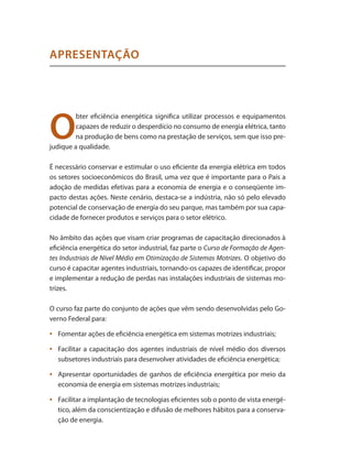 O
bter eficiência energética significa utilizar processos e equipamentos
capazes de reduzir o desperdício no consumo de energia elétrica, tanto
na produção de bens como na prestação de serviços, sem que isso pre-
judique a qualidade.
É necessário conservar e estimular o uso eficiente da energia elétrica em todos
os setores socioeconômicos do Brasil, uma vez que é importante para o País a
adoção de medidas efetivas para a economia de energia e o conseqüente im-
pacto destas ações. Neste cenário, destaca-se a indústria, não só pelo elevado
potencial de conservação de energia do seu parque, mas também por sua capa-
cidade de fornecer produtos e serviços para o setor elétrico.
No âmbito das ações que visam criar programas de capacitação direcionados à
eficiência energética do setor industrial, faz parte o Curso de Formação de Agen-
tes Industriais de Nível Médio em Otimização de Sistemas Motrizes. O objetivo do
curso é capacitar agentes industriais, tornando-os capazes de identificar, propor
e implementar a redução de perdas nas instalações industriais de sistemas mo-
trizes.
O curso faz parte do conjunto de ações que vêm sendo desenvolvidas pelo Go-
verno Federal para:
	 Fomentar ações de eficiência energética em sistemas motrizes industriais;
•	
	 Facilitar a capacitação dos agentes industriais de nível médio dos diversos
•	
subsetores industriais para desenvolver atividades de eficiência energética;
	 Apresentar oportunidades de ganhos de eficiência energética por meio da
•	
economia de energia em sistemas motrizes industriais;
	 Facilitar a implantação de tecnologias eficientes sob o ponto de vista energé-
•	
tico, além da conscientização e difusão de melhores hábitos para a conserva-
ção de energia.
APRESENTAÇÃO
 