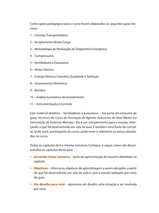 Como apoio pedagógico para o curso foram elaborados os seguintes guias téc-
nicos:
1 – Correias Transportadoras
2 – Acoplamento Motor Carga
3 – Metodologia de Realização de Diagnóstico Energético
4 – Compressores
5 – Ventiladores e Exaustores
6 – Motor Elétrico
7 – Energia Elétrica: Conceito, Qualidade e Tarifação
8 – Acionamento Eletrônico
9 – Bombas
10 – Análise Econômica de Investimento
11 – Instrumentação e Controle
Este material didático – Ventiladores e Exaustores – faz parte do conjunto de
guias técnicos do Curso de Formação de Agentes Industriais de Nível Médio em
Otimização de Sistemas Motrizes. Ele é um complemento para o estudo, refor-
çando o que foi desenvolvido em sala de aula. É também uma fonte de consul-
ta, onde você, participante do curso, pode rever e relembrar os temas aborda-
dos no curso.
Todos os capítulos têm a mesma estrutura. Conheça, a seguir, como são desen-
volvidos os capítulos deste guia.
	
•	 Iniciando nossa conversa – texto de apresentação do assunto abordado no
capítulo.
	
•	 Objetivos – informa os objetivos de aprendizagem a serem atingidos a partir
do que foi desenvolvido em sala de aula e com o estudo realizado por meio
do guia.
	
•	 Um desafio para você – apresenta um desafio: uma situação a ser resolvida
por você.
 
