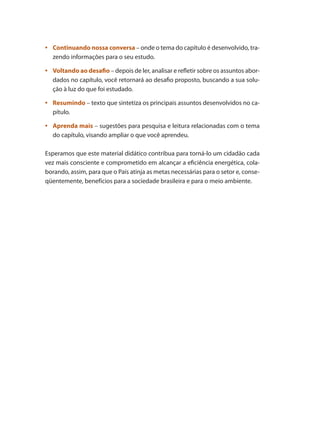 •	 Continuando nossa conversa – onde o tema do capítulo é desenvolvido, tra-
zendo informações para o seu estudo.
	
•	 Voltando ao desafio – depois de ler, analisar e refletir sobre os assuntos abor-
dados no capítulo, você retornará ao desafio proposto, buscando a sua solu-
ção à luz do que foi estudado.
	
•	 Resumindo – texto que sintetiza os principais assuntos desenvolvidos no ca-
pítulo.
	
•	 Aprenda mais – sugestões para pesquisa e leitura relacionadas com o tema
do capítulo, visando ampliar o que você aprendeu.
Esperamos que este material didático contribua para torná-lo um cidadão cada
vez mais consciente e comprometido em alcançar a eficiência energética, cola-
borando, assim, para que o País atinja as metas necessárias para o setor e, conse-
qüentemente, benefícios para a sociedade brasileira e para o meio ambiente.
 