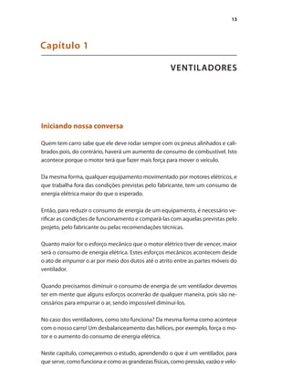 13
VENTILADORES
Capítulo 1
Iniciando nossa conversa
Quem tem carro sabe que ele deve rodar sempre com os pneus alinhados e cali-
brados pois, do contrário, haverá um aumento de consumo de combustível. Isto
acontece porque o motor terá que fazer mais força para mover o veículo.
Da mesma forma, qualquer equipamento movimentado por motores elétricos, e
que trabalha fora das condições previstas pelo fabricante, tem um consumo de
energia elétrica maior do que o esperado.
Então, para reduzir o consumo de energia de um equipamento, é necessário ve-
rificar as condições de funcionamento e compará-las com aquelas previstas pelo
projeto, pelo fabricante ou pelas recomendações técnicas.
Quanto maior for o esforço mecânico que o motor elétrico tiver de vencer, maior
será o consumo de energia elétrica. Estes esforços mecânicos acontecem desde
o ato de empurrar o ar por meio dos dutos até o atrito entre as partes móveis do
ventilador.
Quando precisamos diminuir o consumo de energia de um ventilador devemos
ter em mente que alguns esforços ocorrerão de qualquer maneira, pois são ne-
cessários para empurrar o ar, sendo impossível diminuí-los.
No caso dos ventiladores, como isto funciona? Da mesma forma como acontece
com o nosso carro! Um desbalanceamento das hélices, por exemplo, força o mo-
tor e o aumento do consumo de energia elétrica.
Neste capítulo, começaremos o estudo, aprendendo o que é um ventilador, para
que serve, como funciona e como as grandezas físicas, como pressão, vazão e velo-
 