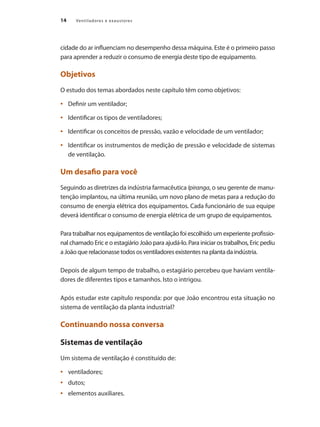 14 Ventiladores e exaustores
cidade do ar influenciam no desempenho dessa máquina. Este é o primeiro passo
para aprender a reduzir o consumo de energia deste tipo de equipamento.
Objetivos
O estudo dos temas abordados neste capítulo têm como objetivos:
	 Definir um ventilador;
•	
	 Identificar os tipos de ventiladores;
•	
	 Identificar os conceitos de pressão, vazão e velocidade de um ventilador;
•	
	 Identificar os instrumentos de medição de pressão e velocidade de sistemas
•	
de ventilação.
Um desafio para você
Seguindo as diretrizes da indústria farmacêutica Ipiranga, o seu gerente de manu-
tenção implantou, na última reunião, um novo plano de metas para a redução do
consumo de energia elétrica dos equipamentos. Cada funcionário de sua equipe
deverá identificar o consumo de energia elétrica de um grupo de equipamentos.
Para trabalhar nos equipamentos de ventilação foi escolhido um experiente profissio-
nal chamado Eric e o estagiário João para ajudá-lo. Para iniciar os trabalhos, Eric pediu
a João que relacionasse todos os ventiladores existentes na planta da indústria.
Depois de algum tempo de trabalho, o estagiário percebeu que haviam ventila-
dores de diferentes tipos e tamanhos. Isto o intrigou.
Após estudar este capítulo responda: por que João encontrou esta situação no
sistema de ventilação da planta industrial?
Continuando nossa conversa
Sistemas de ventilação
Um sistema de ventilação é constituído de:
	 ventiladores;
•	
	 dutos;
•	
	 elementos auxiliares.
•	
 