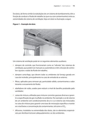 15
Capítulo 1 – Ventiladores
Os dutos, de forma similar às tubulações de um sistema de bombeamento, têm a
função de conduzir o fluido de trabalho (ar puro ou com contaminantes) entre as
extremidades do sistema de ventilação. Veja um duto na ilustração a seguir.
Figura 1 – Exemplo de duto
Um sistema de ventilação pode ter os seguintes elementos auxiliares:
	 dampers
•	 de controle, que funcionariam como as “válvulas” dos sistemas de
ventilação, que podem ser manuais ou automáticos e têm a função de contro-
lar e ajustar a vazão do fluido de trabalho;
	 dampers
•	 corta-fogo, que devem isolar os ambientes da fumaça gerada em
caso de incêndio, principalmente no caso de entrada do ar externo;
	 filtros, aplicados para remover pó, particulado sólido, contaminantes e odor
•	
durante o escoamento do fluido;
	 abafadores de ruído, usados para reduzir o nível de barulho produzido pelo
•	
ventilador;
	 caixas de mistura, utilizadas para misturar correntes gasosas diversas e garan-
•	
tir a especificação do gás insuflado no ambiente. Por exemplo: o ar de retorno
de um ambiente com condicionamento de ar e o ar externo são misturados
na caixa de mistura para garantir uma taxa de renovação específica e manter
em nível baixo a concentração de contaminantes, tal como o CO2
;
	 difusores, instal
•	 ados na extremidade dos dutos, são os elementos responsá-
veis por distribuir/remover adequadamente o ar dos ambientes.
 