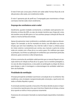 19
Capítulo 1 – Ventiladores
O rotor D tem pás curvas para a frente com saída radial. Fornece fluxo de ar de
alta pressão e alta vazão, com rendimento médio.
O rotor E apresenta pás de perfil asa. É empregado para movimentar ar limpo
com baixo nível de ruído e bom rendimento.
Emprego dos ventiladores axial e radial
Geralmente, quando instalado corretamente, o ventilador axial apresenta ren-
dimentos na faixa dos 80%, ou seja, da energia mecânica que chega até o eixo,
ele transfere cerca de 80% para o ar. Isso acontece porque a direção do fluxo de
saída é a mesma do fluxo de entrada.
Apesar de apresentar maior rendimento o ventilador axial tem algumas desvan-
tagens. Por exemplo: se ele for montado em dutos, isso dificultará sua manu-
tenção, que será mais trabalhosa. Seu nível de ruído é maior e, embora possa
ter motor externo e acionamento por correia, seus mancais e parte da correia
estão em contato com o fluxo de ar, ou outros gases. Por melhores que sejam
as proteções, isso limita sua aplicação em ambientes que contenham partículas
abrasivas, gases corrosivos e altas temperaturas.
A forma construtiva do ventilador radial permite que os mancais fiquem em po-
sição externa em relação ao fluxo do ar ou gases. Isso os mantém protegidos e,
no caso de altas temperaturas, o eixo pode ser prolongado ou dispor de discos
para dissipar o calor. A montagem e a desmontagem do ventilador radial tam-
bém são facilitadas.
Finalidade da ventilação
A função principal do ventilador é promover a circulação do ar no ambiente. Nas
residências, esta circulação é proporcionada pela convecção, a qual ocorre em
todos os fluidos (líquidos e gases).
A convecção acontece quando a massa de ar frio desce devido ao peso e empur-
ra a massa de ar quente para cima, que é mais leve. Depois de um tempo, a massa
de ar quente se resfria e inicia o processo novamente.
O processo de convecção é ilustrado na representação esquemática mostrada a
seguir.
 