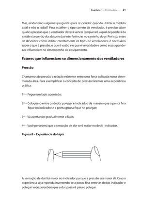 21
Capítulo 1 – Ventiladores
Mas, ainda temos algumas perguntas para responder: quando utilizar o modelo
axial e não o radial? Para escolher o tipo correto de ventilador, é preciso saber
qual é a pressão que o ventilador deverá vencer (empurrar), a qual dependerá da
existência ou não dos dutos e das interferências no caminho do ar. Por isso, antes
de descobrir como utilizar corretamente os tipos de ventiladores, é necessário
saber o que é pressão, o que é vazão e o que é velocidade e como essas grande-
zas influenciam no desempenho do equipamento.
Fatores que influenciam no dimensionamento dos ventiladores
Pressão
Chamamos de pressão a relação existente entre uma força aplicada numa deter-
minada área. Para exemplificar o conceito de pressão faremos uma experiência
prática:
1º – Pegue um lápis apontado;
2º – Coloque-o entre os dedos polegar e indicador, de maneira que a ponta fina
fique no indicador e a ponta grossa fique no polegar;
3º – Vá apertando gradualmente o lápis;
4º – Você perceberá que a sensação de dor será maior no dedo indicador.
Figura 8 – Experiência do lápis
A sensação de dor foi maior no indicador porque a pressão era maior ali. Caso a
experiência seja repetida invertendo-se a ponta fina entre os dedos indicador e
polegar você perceberá que a dor passará para o polegar.
 