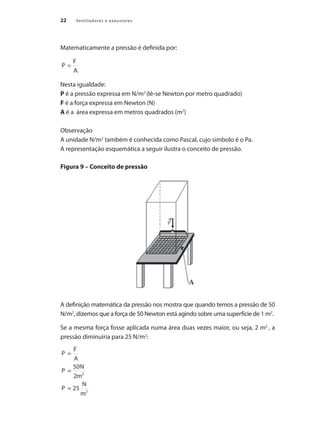 22 Ventiladores e exaustores
Matematicamente a pressão é definida por:
Nesta igualdade:
P é a pressão expressa em N/m2
(lê-se Newton por metro quadrado)
F é a força expressa em Newton (N)
A é a área expressa em metros quadrados (m2
)
Observação
A unidade N/m2
também é conhecida como Pascal, cujo símbolo é o Pa.
A representação esquemática a seguir ilustra o conceito de pressão.
Figura 9 – Conceito de pressão
A definição matemática da pressão nos mostra que quando temos a pressão de 50
N/m2
, dizemos que a força de 50 Newton está agindo sobre uma superfície de 1 m2
.
Se a mesma força fosse aplicada numa área duas vezes maior, ou seja, 2 m2
, a
pressão diminuiria para 25 N/m2
:
 