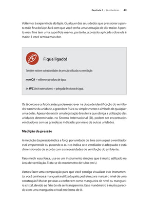 23
Capítulo 1 – Ventiladores
Fique ligado!
Voltemos à experiência do lápis. Qualquer dos seus dedos que pressionar a pon-
ta mais fina do lápis fará com que você tenha uma sensação de dor maior. A pon-
ta mais fina tem uma superfície menor, portanto, a pressão aplicada sobre ela é
maior. E você sentirá mais dor.
Também existem outras unidades de pressão utilizadas na ventilação:
mmCA = milímetro de coluna de água;
in WC (inchwatercolumn) = polegada de coluna de água.
Os técnicos e os fabricantes podem escrever na placa de identificação do ventila-
doronomedaunidade,agrandezafísicaousimplesmenteosímbolodequalquer
uma delas. Apesar de existir uma legislação brasileira que obriga a utilização das
unidades determinadas no Sistema Internacional (SI), podem ser encontrados
ventiladores com as grandezas indicadas por meio de outras unidades.
Medição da pressão
A medição da pressão indica a força por unidade de área com a qual o ventilador
está empurrando ou puxando o ar. Isto indica se o ventilador é adequado e está
dimensionado de acordo com as necessidades de ventilação do ambiente.
Para medir essa força, usa-se um instrumento simples que é muito utilizado na
área de ventilação. Trata-se do manômetro de tubo em U.
Vamos fazer uma comparação para que você consiga visualizar este instrumen-
to: você conhece a mangueira utilizada pelo pedreiro para marcar o nível de uma
construção? Muitas pessoas a conhecem como mangueira de nível ou manguei-
ra cristal, devido ao fato de ela ser transparente. Esse manômetro é muito pareci-
do com uma mangueira cristal em forma de U.
 