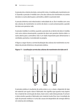 26 Ventiladores e exaustores
A pressão do ar dentro do duto, como já foi visto, é medida pelo manômetro em
U. Quando a pressão é medida com uma das colunas do manômetro no centro
do duto e a outra aberta para a atmosfera, obtém-se pressão total.
A pressão dinâmica está relacionada à velocidade do ar. Ela é medida com uma
das colunas do manômetro no centro do duto e a outra atravessando a parede
do duto sem penetrar nele.
A pressão medida é a estática, quando a pressão do ar dentro do duto é medida
com uma coluna atravessando a parede do duto sem penetrar dentro dele e a
outra aberta para a atmosfera. Este é um dado importante para dimensionar o
ventilador, portanto, é considerado no projeto.
A figura a seguir ilustra a correta localização das colunas do manômetro na me-
dição da pressão dinâmica e da pressão estática.
Figura 11 – Localização correta das colunas do manômetro de tubo em U
A pressão estática é resultante do atrito entre o ar e o duto e depende do tipo
de material com qual o duto é fabricado. Isto significa que quanto mais áspero
for o material de construção do duto, maior será o valor desta pressão. É comum
o duto estufar quando é fabricado com material muito fino. Isso é resultado da
ação da pressão estática e é uma das causas de desperdício de energia elétrica
em sistemas de ventilação.
 