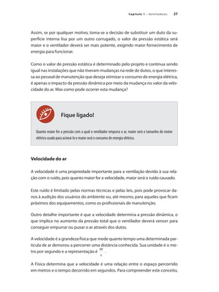 27
Capítulo 1 – Ventiladores
Fique ligado!
Assim, se por qualquer motivo, toma-se a decisão de substituir um duto da su-
perfície interna lisa por um outro corrugado, o valor da pressão estática será
maior e o ventilador deverá ser mais potente, exigindo maior fornecimento de
energia para funcionar.
Como o valor de pressão estática é determinado pelo projeto e continua sendo
igual nas instalações que não tiveram mudanças na rede de dutos, o que interes-
sa ao pessoal de manutenção que deseja otimizar o consumo de energia elétrica,
é apenas o impacto da pressão dinâmica por meio da mudança no valor da velo-
cidade do ar. Mas como pode ocorrer esta mudança?
Quanto maior for a pressão com a qual o ventilador empurra o ar, maior será o tamanho do motor
elétrico usado para acioná-lo e maior será o consumo de energia elétrica.
Velocidade do ar
A velocidade é uma propriedade importante para a ventilação devido à sua rela-
ção com o ruído, pois quanto maior for a velocidade, maior será o ruído causado.
Este ruído é limitado pelas normas técnicas e pelas leis, pois pode provocar da-
nos à audição dos usuários do ambiente ou, até mesmo, para aqueles que ficam
próximos dos equipamentos, como os profissionais de manutenção.
Outro detalhe importante é que a velocidade determina a pressão dinâmica, o
que implica no aumento da pressão total que o ventilador deverá vencer para
conseguir empurrar ou puxar o ar através dos dutos.
A velocidade é a grandeza física que mede quanto tempo uma determinada par-
tícula de ar demorou a percorrer uma distância conhecida. Sua unidade é o me-
tro por segundo e a representação é .
A Física determina que a velocidade é uma relação entre o espaço percorrido
em metros e o tempo decorrido em segundos. Para compreender este conceito,
 