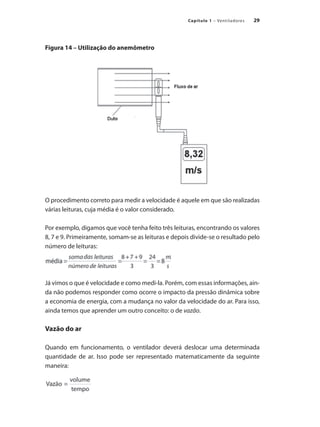 29
Capítulo 1 – Ventiladores
Figura 14 – Utilização do anemômetro
O procedimento correto para medir a velocidade é aquele em que são realizadas
várias leituras, cuja média é o valor considerado.
Por exemplo, digamos que você tenha feito três leituras, encontrando os valores
8, 7 e 9. Primeiramente, somam-se as leituras e depois divide-se o resultado pelo
número de leituras:
Já vimos o que é velocidade e como medi-la. Porém, com essas informações, ain-
da não podemos responder como ocorre o impacto da pressão dinâmica sobre
a economia de energia, com a mudança no valor da velocidade do ar. Para isso,
ainda temos que aprender um outro conceito: o de vazão.
Vazão do ar
Quando em funcionamento, o ventilador deverá deslocar uma determinada
quantidade de ar. Isso pode ser representado matematicamente da seguinte
maneira:
 