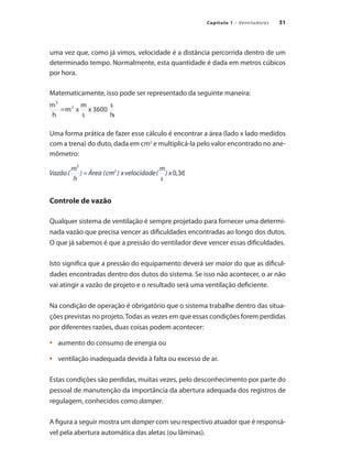 31
Capítulo 1 – Ventiladores
uma vez que, como já vimos, velocidade é a distância percorrida dentro de um
determinado tempo. Normalmente, esta quantidade é dada em metros cúbicos
por hora.
Matematicamente, isso pode ser representado da seguinte maneira:
Uma forma prática de fazer esse cálculo é encontrar a área (lado x lado medidos
com a trena) do duto, dada em cm2
e multiplicá-la pelo valor encontrado no ane-
mômetro:
Controle de vazão
Qualquer sistema de ventilação é sempre projetado para fornecer uma determi-
nada vazão que precisa vencer as dificuldades encontradas ao longo dos dutos.
O que já sabemos é que a pressão do ventilador deve vencer essas dificuldades.
Isto significa que a pressão do equipamento deverá ser maior do que as dificul-
dades encontradas dentro dos dutos do sistema. Se isso não acontecer, o ar não
vai atingir a vazão de projeto e o resultado será uma ventilação deficiente.
Na condição de operação é obrigatório que o sistema trabalhe dentro das situa-
ções previstas no projeto.Todas as vezes em que essas condições forem perdidas
por diferentes razões, duas coisas podem acontecer:
	 aumento do consumo de energia ou
•	
	 ventilação inadequada devida à falta ou excesso de ar.
•	
Estas condições são perdidas, muitas vezes, pelo desconhecimento por parte do
pessoal de manutenção da importância da abertura adequada dos registros de
regulagem, conhecidos como damper.
A figura a seguir mostra um damper com seu respectivo atuador que é responsá-
vel pela abertura automática das aletas (ou lâminas).
 