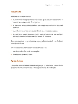 33
Capítulo 1 – Ventiladores
Resumindo
Inicialmente aprendemos que:
	 o ventilador é um equipamento que desloca gases e que recebe o nome de
•	
exaustor quando puxa o ar do ambiente;
	 os tipos mais comuns de ventiladores encontrados nas instalações são o axial
•	
e o radial;
	 o ventilador residencial refresca o ambiente por meio da convecção;
•	
	 nas aplicações comerciais e industriais é necessário empurrar o ar novo para
•	
retirar os contaminantes encontrados dentro do ambiente.
Conhecemos, ainda, os conceitos de pressão, vazão e velocidade e a relação en-
tre essas grandezas.
Vimos que os instrumentos de medição utilizados são:
	 manômetro de tubo em U, para pressão;
•	
	 anemômetro para velocidade.
•	
Aprenda mais
Consulte as revistas da área (ABRAVA, Refrigeração e Climatização, Oficina do Frio)
para encontrar mais informações sobre equipamentos de ventilação.
 