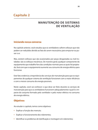 35
MANUTENÇÃO DE SISTEMAS
DE VENTILAÇÃO
Capítulo 2
Iniciando nossa conversa
No capítulo anterior, você estudou que os ventiladores sofrem esforços que não
podem ser reduzidos devido ao fato de serem necessários para empurrar ou pu-
xar o ar.
Mas, existem esforços que são ocasionados por peças desgastadas ou mal ins-
taladas: são os esforços mecânicos. De maneira geral, qualquer componente do
equipamento que trabalhe fora das condições normais para as quais foi projeta-
do, fará com que o equipamento aumente seu consumo de energia elétrica para
funcionar.
Este fato evidencia a importância dos serviços de manutenção para que os equi-
pamentos de qualquer sistema de ventilação funcionem com a maior eficiência
e com o menor consumo de energia possíveis.
Neste capítulo, você vai conhecer o que deve ser feito durante os serviços de
manutenção para que os ventiladores funcionem adequadamente e qual é o im-
pacto do conjunto formado pelo ventilador e pelo motor elétrico no consumo
de energia elétrica.
Objetivos
Ao estudar o capítulo, temos como objetivos:
	 Explicar a função dos mancais;
•	
	 Explicar o funcionamento dos rolamentos;
•	
	 Identificar os problemas de lubrificação e montagem em rolamentos;
•	
 