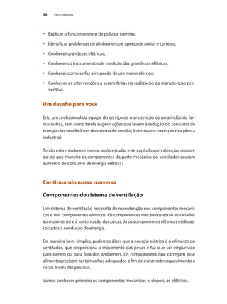 36 Ventiladores
	 Explicar o funcionamento de polias e correias;
•	
	 Identificar problemas de alinhamento e aperto de polias e correias;
•	
	 Conhecer grandezas elétricas;
•	
	 Conhecer os instrumentos de medição das grandezas elétricas;
•	
	 Conhecer como se faz a inspeção de um motor elétrico;
•	
	 Conhecer as intervenções a serem feitas na realização da manutenção pre-
•	
ventiva.
Um desafio para você
Eric, um profissional da equipe do serviço de manutenção de uma indústria far-
macêutica, tem como tarefa sugerir ações que levem à redução do consumo de
energia dos ventiladores do sistema de ventilação instalado na respectiva planta
industrial.
Tendo esta missão em mente, após estudar este capítulo com atenção, respon-
da: de que maneira os componentes da parte mecânica do ventilador causam
aumento do consumo de energia elétrica?
Continuando nossa conversa
Componentes do sistema de ventilação
Um sistema de ventilação necessita de manutenção nos componentes mecâni-
cos e nos componentes elétricos. Os componentes mecânicos estão associados
ao movimento e à sustentação das peças. Já os componentes elétricos estão as-
sociados à condução de energia.
De maneira bem simples, podemos dizer que a energia elétrica é o alimento do
ventilador, que proporciona o movimento das peças e faz o ar ser empurrado
para dentro ou para fora dos ambientes. Os componentes que carregam esse
alimento precisam ter tamanhos adequados a fim de evitar sobreaquecimento e
riscos à vida das pessoas.
Vamos conhecer primeiro os componentes mecânicos e, depois, os elétricos.
 