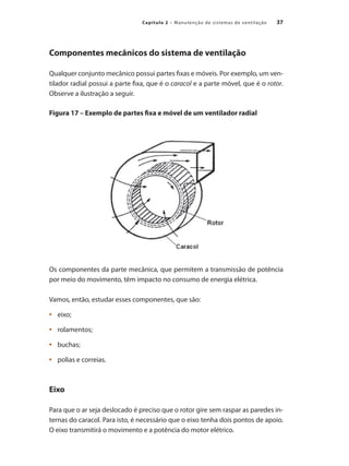 37
Capítulo 2 – Manutenção de sistemas de ventilação
Componentes mecânicos do sistema de ventilação
Qualquer conjunto mecânico possui partes fixas e móveis. Por exemplo, um ven-
tilador radial possui a parte fixa, que é o caracol e a parte móvel, que é o rotor.
Observe a ilustração a seguir.
Figura 17 – Exemplo de partes fixa e móvel de um ventilador radial
Os componentes da parte mecânica, que permitem a transmissão de potência
por meio do movimento, têm impacto no consumo de energia elétrica.
Vamos, então, estudar esses componentes, que são:
	 eixo;
•	
	 rolamentos;
•	
	 buchas;
•	
	 polias e correias.
•	
Eixo
Para que o ar seja deslocado é preciso que o rotor gire sem raspar as paredes in-
ternas do caracol. Para isto, é necessário que o eixo tenha dois pontos de apoio.
O eixo transmitirá o movimento e a potência do motor elétrico.
 
