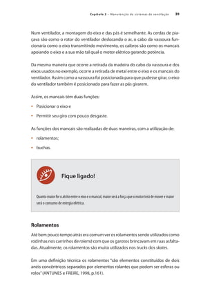 39
Capítulo 2 – Manutenção de sistemas de ventilação
Fique ligado!
Num ventilador, a montagem do eixo e das pás é semelhante. As cerdas de pia-
çava são como o rotor do ventilador deslocando o ar, o cabo da vassoura fun-
cionaria como o eixo transmitindo movimento, os caibros são como os mancais
apoiando o eixo e a sua mão tal qual o motor elétrico gerando potência.
Da mesma maneira que ocorre a retirada da madeira do cabo da vassoura e dos
eixos usados no exemplo, ocorre a retirada de metal entre o eixo e os mancais do
ventilador. Assim como a vassoura foi posicionada para que pudesse girar, o eixo
do ventilador também é posicionado para fazer as pás girarem.
Assim, os mancais têm duas funções:
	 Posicionar o eixo e
•	
	 Permitir seu giro com pouco desgaste.
•	
As funções dos mancais são realizadas de duas maneiras, com a utilização de:
	 rolamentos;
•	
	 buchas.
•	
Quantomaiorforoatritoentreoeixoeomancal,maiorseráaforçaqueomotorterádemoveremaior
será o consumo de energia elétrica.
Rolamentos
Até bem pouco tempo atrás era comum ver os rolamentos sendo utilizados como
rodinhas nos carrinhos de rolemã com que os garotos brincavam em ruas asfalta-
das. Atualmente, os rolamentos são muito utilizados nos trucks dos skates.
Em uma definição técnica os rolamentos “são elementos constituídos de dois
anéis concêntricos separados por elementos rolantes que podem ser esferas ou
rolos”(ANTUNES e FREIRE, 1998, p.161).
 