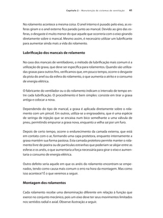 41
Capítulo 2 – Manutenção de sistemas de ventilação
No rolamento acontece a mesma coisa. O anel interno é puxado pelo eixo, as es-
feras giram e o anel externo fica parado junto ao mancal. Devido ao giro das es-
feras, o desgaste é muito menor do que aquele que ocorreria com o eixo girando
diretamente sobre o mancal. Mesmo assim, é necessário utilizar um lubrificante
para aumentar ainda mais a vida do rolamento.
Lubrificação dos mancais de rolamento
No caso dos mancais de ventiladores, o método de lubrificação mais comum é a
utilização de graxa, que deve ser específica para rolamentos. Quando são utiliza-
das graxas para outros fins, verificamos que, em pouco tempo, ocorre o desgaste
da pista do anel ou da esfera do rolamento, o que aumenta o atrito e o consumo
de energia elétrica.
O fabricante do ventilador ou o do rolamento indicam o intervalo de tempo en-
tre cada lubrificação. O procedimento é bem simples: consiste em tirar a graxa
antiga e colocar a nova.
Dependendo do tipo de mancal, a graxa é aplicada diretamente sobre o rola-
mento com um pincel. Em outros, utiliza-se a engraxadeira, que é uma espécie
de seringa de injeção que se encaixa num bico semelhante a uma válvula de
pneu, permitindo empurrar a graxa nova, enquanto a velha sai por um furo.
Depois de certo tempo, ocorre o endurecimento da camada externa, que está
em contato com o ar, formando uma capa protetora, enquanto internamente a
graxa mantém sua forma pastosa. Esta camada protetora permite manter o rola-
mento livre de poeira ou de partículas estranhas que poderiam se alojar entre as
esferas e os anéis, o que aumentaria a força necessária para girar o eixo e aumen-
taria o consumo de energia elétrica.
Outro defeito seria aquele em que os anéis do rolamento encontram-se empe-
nados, tendo como causa mais comum o erro na hora da montagem. Mas como
isso acontece? É o que veremos a seguir.
Montagem dos rolamentos
Cada rolamento recebe uma denominação diferente em relação à função que
exerce no conjunto mecânico, pois um eixo deve ter seus movimentos limitados
nos sentidos radial e axial. Observe ilustração a seguir.
 