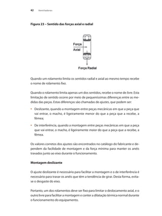 42 Ventiladores
Figura 23 – Sentido das forças axial e radial
Quando um rolamento limita os sentidos radial e axial ao mesmo tempo recebe
o nome de rolamento fixo.
Quando o rolamento limita apenas um dos sentidos, recebe o nome de livre. Esta
limitação de sentido ocorre por meio de pequeníssimas diferenças entre as me-
didas das peças. Estas diferenças são chamadas de ajustes, que podem ser:
	 Deslizante, quando a montagem entre peças mecânicas em que a peça que
•	
vai entrar, o macho, é ligeiramente menor do que a peça que a recebe, a
fêmea;
	 De interferência, quando a montagem entre peças mecânicas em que a peça
•	
que vai entrar, o macho, é ligeiramente maior do que a peça que a recebe, a
fêmea.
Os valores corretos dos ajustes são encontrados no catálogo do fabricante e de-
pendem da facilidade de montagem e da força mínima para manter os anéis
travados junto ao eixo durante o funcionamento.
Montagem deslizante
O ajuste deslizante é necessário para facilitar a montagem e o de interferência é
necessário para travar os anéis que têm a tendência de girar. Desta forma, evita-
se o desgaste do eixo.
Portanto, um dos rolamentos deve ser fixo para limitar o deslocamento axial, e o
outro livre para facilitar a montagem e conter a dilatação térmica normal durante
o funcionamento do equipamento.
 