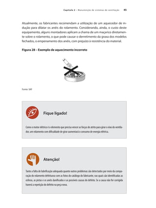 45
Capítulo 2 – Manutenção de sistemas de ventilação
Atenção!
Fique ligado!
Atualmente, os fabricantes recomendam a utilização de um aquecedor de in-
dução para dilatar os anéis do rolamento. Considerando, ainda, o custo deste
equipamento, alguns montadores aplicam a chama de um maçarico diretamen-
te sobre o rolamento, o que pode causar o derretimento da graxa dos modelos
fechados, o empenamento dos anéis, com prejuízo à resistência do material.
Figura 28 – Exemplo de aquecimento incorreto
Fonte: SKF
Como o motor elétrico é o elemento que precisa vencer as forças de atrito para girar o eixo do ventila-
dor, um rolamento com dificuldade de girar aumentará o consumo de energia elétrica.
Tanto a falta de lubrificação adequada quanto outros problemas são detectados por meio da compa-
ração do rolamento defeituoso com as fotos do catálogo do fabricante, nas quais são identificadas as
esferas, as pistas e os anéis danificados e as possíveis causas do defeito. Se a causa não for corrigida
haverá a repetição do defeito na peça nova.
 