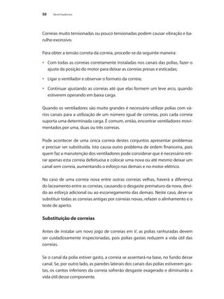 50 Ventiladores
Correias muito tensionadas ou pouco tensionadas podem causar vibração e ba-
rulho excessivo.
Para obter a tensão correta da correia, procede-se da seguinte maneira:
	 Com todas as correias corretamente instaladas nos canais das polias, fazer o
•	
ajuste da posição do motor para deixar as correias presas e esticadas;
	 Ligar o ventilador e observar o formato da correia;
•	
	 Continuar ajustando as correias até que elas formem um leve arco, quando
•	
estiverem operando em baixa carga.
Quando os ventiladores são muito grandes é necessário utilizar polias com vá-
rios canais para a utilização de um número igual de correias, pois cada correia
suporta uma determinada carga. É comum, então, encontrar ventiladores movi-
mentados por uma, duas ou três correias.
Pode acontecer de uma única correia destes conjuntos apresentar problemas
e precisar ser substituída. Isto causa outro problema de ordem financeira, pois
quem faz a manutenção dos ventiladores pode considerar que é necessário reti-
rar apenas esta correia defeituosa e colocar uma nova ou até mesmo deixar um
canal sem correia, aumentando o esforço nas demais e no motor elétrico.
No caso de uma correia nova entre outras correias velhas, haverá a diferença
do laceamento entre as correias, causando o desgaste prematuro da nova, devi-
do ao esforço adicional ou ao escorregamento das demais. Neste caso, deve-se
substituir todas as correias antigas por correias novas, refazer o alinhamento e o
teste de aperto.
Substituição de correias
Antes de instalar um novo jogo de correias em V, as polias ranhuradas devem
ser cuidadosamente inspecionadas, pois polias gastas reduzem a vida útil das
correias.
Se o canal da polia estiver gasto, a correia se assentará na base, no fundo desse
canal. Se, por outro lado, as paredes laterais dos canais das polias estiverem gas-
tas, os cantos inferiores da correia sofrerão desgaste exagerado e diminuirão a
vida útil desse componente.
 