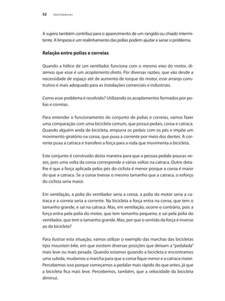 52 Ventiladores
A sujeira também contribui para o aparecimento de um rangido ou chiado intermi-
tente. A limpeza e um realinhamento das polias podem ajudar a sanar o problema.
Relação entre polias e correias
Quando a hélice de um ventilador funciona com o mesmo eixo do motor, di-
zemos que esse é um acoplamento direto. Por diversas razões, que vão desde a
necessidade de espaço até de aumento de torque do motor, esse arranjo cons-
trutivo é mais adequado para as instalações comerciais e industriais.
Como esse problema é resolvido? Utilizando os acoplamentos formados por po-
lias e correias.
Para entender o funcionamento do conjunto de polias e correias, vamos fazer
uma comparação com uma bicicleta comum, que possui pedais, coroa e catraca.
Quando alguém anda de bicicleta, empurra os pedais com os pés e impõe um
movimento giratório na coroa, que puxa a corrente por meio dos dentes. A cor-
rente puxa a catraca e transfere a força para a roda que movimenta a bicicleta.
Este conjunto é construído desta maneira para que a pessoa pedale poucas ve-
zes, pois uma volta da coroa corresponde a várias voltas na catraca. Outro deta-
lhe é que a força aplicada pelos pés do ciclista é menor porque a coroa é maior
do que a catraca. Se a coroa tivesse o mesmo tamanho que a catraca, o esforço
do ciclista seria maior.
Em ventilação, a polia do ventilador seria a coroa, a polia do motor seria a ca-
traca e a correia seria a corrente. Na bicicleta a força entra na coroa, que tem o
tamanho grande, e sai na catraca. Mas, em ventilação, ocorre o contrário, pois a
força entra pela polia do motor, que tem tamanho pequeno, e sai pela polia do
ventilador, que tem o tamanho grande. Mas, por que o sentido da força é inverso
ao da bicicleta?
Para ilustrar esta situação, vamos utilizar o exemplo das marchas das bicicletas
tipo mountain bike, em que existem diversas posições que deixam a “pedalada”
mais leve ou mais pesada. Quando estamos guiando a bicicleta e encontramos
uma subida, mudamos a marcha para que a coroa fique menor e a catraca maior.
Percebemos isso porque começamos a pedalar mais rápido do que antes, já que
a bicicleta fica mais leve. Percebemos, também, que a velocidade da bicicleta
diminui.
 