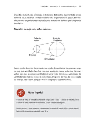 53
Capítulo 2 – Manutenção de sistemas de ventilação
Fique ligado!
Quando o tamanho da catraca da roda traseira da bicicleta é aumentado, cresce
também a sua alavanca, sendo necessária uma força menor nos pedais. Em ven-
tilação, uma força menor será aplicada pelo motor a fim de fazer girar um grande
ventilador.
Figura 36 – Arranjo entre polias e correias
Como a polia do motor é menor do que a polia do ventilador, ela gira mais vezes
do que a do ventilador. Isto fará com que a polia do motor tenha que dar mais
voltas para que a polia do ventilador dê uma volta. Com isso, a velocidade do
ventilador cai, mas seu torque é aumentado. Do ponto de vista da conservação
de energia, isso é bom, porque o motor não precisa fazer tanta força.
O número de voltas do ventilador é importante porque define a vazão e a pressão de trabalho, pois se
o número de voltas por minuto for aumentado, a vazão também será ampliada.
Como a pressão e a vazão aumentam, cresce também o consumo de energia elétrica, porque o venti-
lador está deslocando uma quantidade maior de ar.
 
