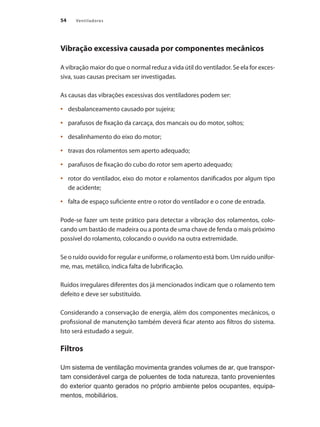 54 Ventiladores
Vibração excessiva causada por componentes mecânicos
A vibração maior do que o normal reduz a vida útil do ventilador. Se ela for exces-
siva, suas causas precisam ser investigadas.
As causas das vibrações excessivas dos ventiladores podem ser:
	 desbalanceamento causado por sujeira;
•	
	 parafusos de fixação da carcaça, dos mancais ou do motor, soltos;
•	
	 desalinhamento do eixo do motor;
•	
	 travas dos rolamentos sem aperto adequado;
•	
	 parafusos de fixação do cubo do rotor sem aperto adequado;
•	
	 rotor do ventilador, eixo do motor e rolamentos danificados por algum tipo
•	
de acidente;
	 falta de espaço suficiente entre o rotor do ventilador e o cone de entrada.
•	
Pode-se fazer um teste prático para detectar a vibração dos rolamentos, colo-
cando um bastão de madeira ou a ponta de uma chave de fenda o mais próximo
possível do rolamento, colocando o ouvido na outra extremidade.
Se o ruído ouvido for regular e uniforme, o rolamento está bom. Um ruído unifor-
me, mas, metálico, indica falta de lubrificação.
Ruídos irregulares diferentes dos já mencionados indicam que o rolamento tem
defeito e deve ser substituído.
Considerando a conservação de energia, além dos componentes mecânicos, o
profissional de manutenção também deverá ficar atento aos filtros do sistema.
Isto será estudado a seguir.
Filtros
Um sistema de ventilação movimenta grandes volumes de ar, que transpor-
tam considerável carga de poluentes de toda natureza, tanto provenientes
do exterior quanto gerados no próprio ambiente pelos ocupantes, equipa-
mentos, mobiliários.
 