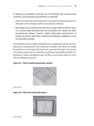 55
Capítulo 2 – Manutenção de sistemas de ventilação
O sistema de ventilação comercial usa normalmente dois recursos para
controlar a concentração dos poluentes no ambiente:
	 Filtros de ar para reter mecanicamente as partículas de matéria poluidora tra-
•	
zidas pelo ar de renovação e pelo ar recirculado do ambiente;
	 Renovação do ar ambiente para diminuir a carga sobre os filtros e redu-
•	
zir a concentração dos poluentes que não podem ser retidos nos filtros
convencionais (odores, vapores, matéria particulada submicrônica). O
projeto do sistema determina a eficiência da filtragem instalada e a taxa
de renovação adotada.
O uso de filtros está vinculado à qualidade do ar captado pelo sistema de venti-
lação para a renovação do ar dos ambientes ventilados. Eles devem ser usados
de acordo com as instruções dos fabricantes, para que não haja o risco de que
o fluxo de ar arraste para os ambientes os poluentes acumulados nos filtros. As
ilustrações a seguir exemplificam tipos de filtros comumente usados em siste-
mas de ventilação comercial.
Figura 37 – Filtro metálico lavável tipo colméia
Fonte: Difusar
Figura 38 – Filtro descartável tipo plano
Fonte: Difusar
 
