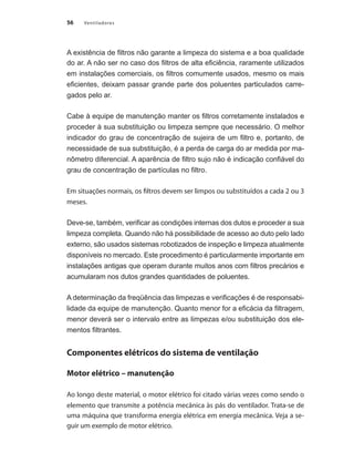 56 Ventiladores
A existência de filtros não garante a limpeza do sistema e a boa qualidade
do ar. A não ser no caso dos filtros de alta eficiência, raramente utilizados
em instalações comerciais, os filtros comumente usados, mesmo os mais
eficientes, deixam passar grande parte dos poluentes particulados carre-
gados pelo ar.
Cabe à equipe de manutenção manter os filtros corretamente instalados e
proceder à sua substituição ou limpeza sempre que necessário. O melhor
indicador do grau de concentração de sujeira de um filtro e, portanto, de
necessidade de sua substituição, é a perda de carga do ar medida por ma-
nômetro diferencial. A aparência de filtro sujo não é indicação confiável do
grau de concentração de partículas no filtro.
Em situações normais, os filtros devem ser limpos ou substituídos a cada 2 ou 3
meses.
Deve-se, também, verificar as condições internas dos dutos e proceder a sua
limpeza completa. Quando não há possibilidade de acesso ao duto pelo lado
externo, são usados sistemas robotizados de inspeção e limpeza atualmente
disponíveis no mercado. Este procedimento é particularmente importante em
instalações antigas que operam durante muitos anos com filtros precários e
acumularam nos dutos grandes quantidades de poluentes.
A determinação da freqüência das limpezas e verificações é de responsabi-
lidade da equipe de manutenção. Quanto menor for a eficácia da filtragem,
menor deverá ser o intervalo entre as limpezas e/ou substituição dos ele-
mentos filtrantes.
Componentes elétricos do sistema de ventilação
Motor elétrico – manutenção
Ao longo deste material, o motor elétrico foi citado várias vezes como sendo o
elemento que transmite a potência mecânica às pás do ventilador. Trata-se de
uma máquina que transforma energia elétrica em energia mecânica. Veja a se-
guir um exemplo de motor elétrico.
 