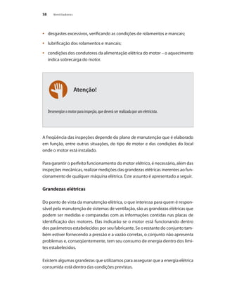 58 Ventiladores
Atenção!
	 desgastes excessivos, verificando as condições de rolamentos e mancais;
•	
	 lubrificação dos rolamentos e mancais;
•	
	 condições dos condutores da alimentação elétrica do motor – o aquecimento
•	
indica sobrecarga do motor.
Desenergize o motor para inspeção, que deverá ser realizada por um eletricista.
A freqüência das inspeções depende do plano de manutenção que é elaborado
em função, entre outras situações, do tipo de motor e das condições do local
onde o motor está instalado.
Para garantir o perfeito funcionamento do motor elétrico, é necessário, além das
inspeções mecânicas, realizar medições das grandezas elétricas inerentes ao fun-
cionamento de qualquer máquina elétrica. Este assunto é apresentado a seguir.
Grandezas elétricas
Do ponto de vista da manutenção elétrica, o que interessa para quem é respon-
sável pela manutenção de sistemas de ventilação, são as grandezas elétricas que
podem ser medidas e comparadas com as informações contidas nas placas de
identificação dos motores. Elas indicarão se o motor está funcionando dentro
dos parâmetros estabelecidos por seu fabricante. Se o restante do conjunto tam-
bém estiver fornecendo a pressão e a vazão corretas, o conjunto não apresenta
problemas e, conseqüentemente, tem seu consumo de energia dentro dos limi-
tes estabelecidos.
Existem algumas grandezas que utilizamos para assegurar que a energia elétrica
consumida está dentro das condições previstas.
 