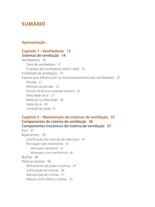 SUMÁRIO
Apresentação
Capítulo 1 – Ventiladores 13
Sistemas de ventilação 14
Ventiladores 16
Tipos de ventiladores 17
Emprego dos ventiladores axial e radial 19
Finalidade da ventilação 19
Fatores que influenciam no dimensionamento dos ventiladores 21
Pressão 21
Medição da pressão 23
Pressão dinâmica e pressão estática 25
Velocidade do ar 27
Medição na velocidade 28
Vazão do ar 29
Controle de vazão 31
Capítulo 2 – Manutenção de sistemas de ventilação 35
Componentes do sistema de ventilação 36
Componentes mecânicos do sistema de ventilação 37
Eixo 37
Rolamentos 39
Lubrificação dos mancais de rolamento 41
Montagem dos rolamentos 41
Montagem deslizante 42
Montagem com interferência 44
Buchas 46
Polias e correias 46
Alinhamento de polias e correias 47
Substituição de correias 50
Manutenção de correias 51
Relação entre polias e correias 52
 