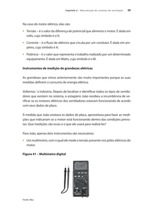 59
Capítulo 2 – Manutenção de sistemas de ventilação
No caso do motor elétrico, elas são:
	 Tensão – é o valor da diferença de potencial que alimenta o motor. É dada em
•	
volts, cujo símbolo é o V;
	 Corrente – é o fluxo de elétrons que circula por um condutor. É dada em am-
•	
pères, cujo símbolo é A;
	 Potência – é o valor que representa o trabalho realizado por um determinado
•	
equipamento. É dada em Watts, cujo símbolo é o W.
Instrumentos de medição de grandezas elétricas
As grandezas que vimos anteriormente são muito importantes porque as suas
medidas definem o consumo de energia elétrica.
Voltemos `a indústria. Depois de localizar e identificar todos os tipos de ventila-
dores que existem no sistema, o estagiário João recebeu a incumbência de ve-
rificar se os motores elétricos dos ventiladores estavam funcionando de acordo
com seus dados de placa.
À medida que João anotava os dados de placa, aproveitava para fazer as medi-
ções que indicariam se o motor está funcionando dentro das condições previs-
tas. Que medições são essas e o que ele usará para realizá-las?
Para João, apenas dois instrumentos são necessários:
	 Um multímetro, com o qual ele mede a tensão presente nos pólos elétricos do
•	
motor.
Figura 41 – Multímetro digital
Fonte: Aka
 